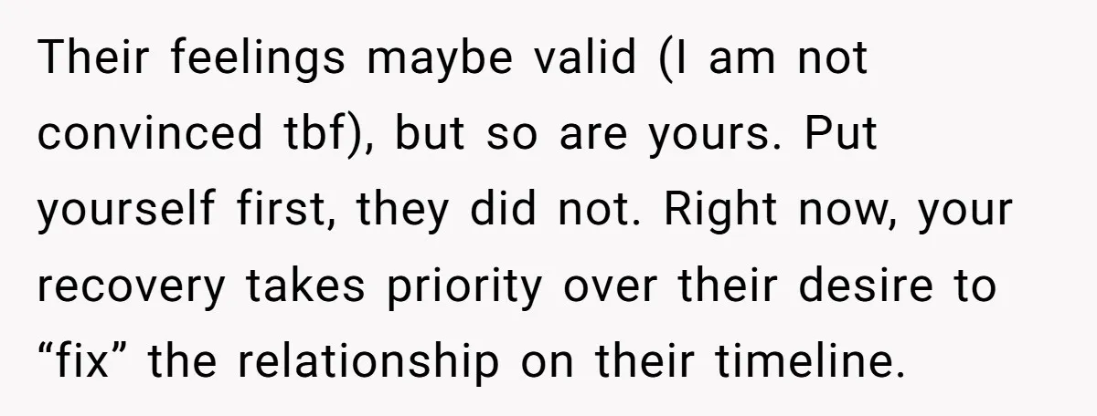 Their feelings maybe valid (I am not convinced tbf), but so are yours. Put yourself first, they did not. Right now, your recovery takes priority over their desire to “fix”...