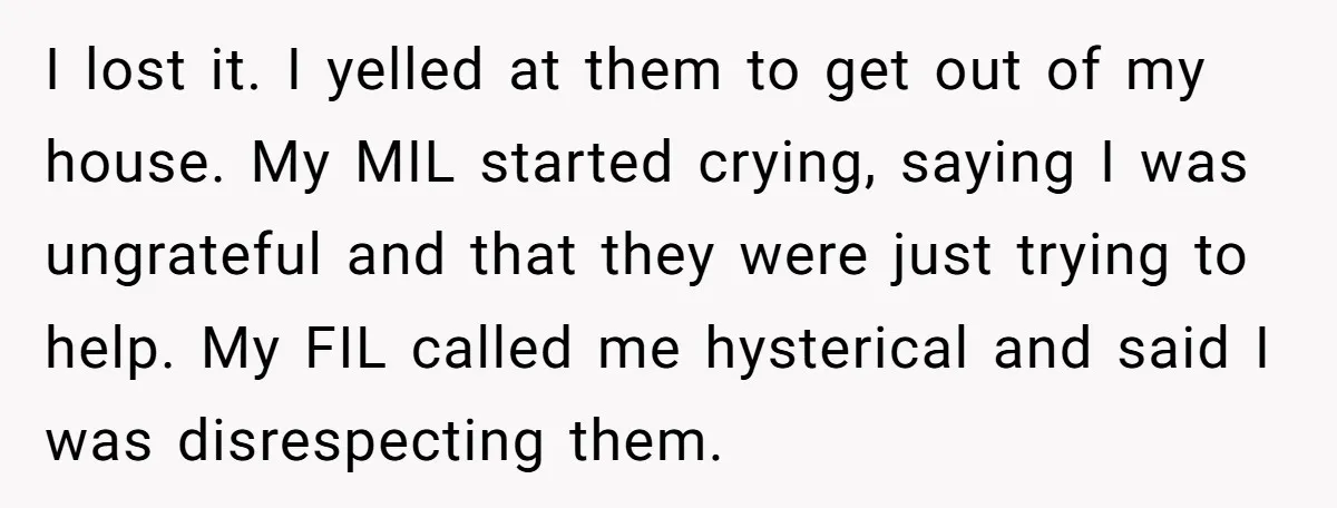 I lost it. I yelled at them to get out of my house. My MIL started crying, saying I was ungrateful and that they were just trying to help. My...