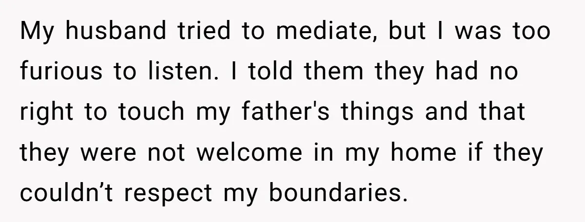 My husband tried to mediate, but I was too furious to listen. I told them they had no right to touch my father's things and that they were not welcome...