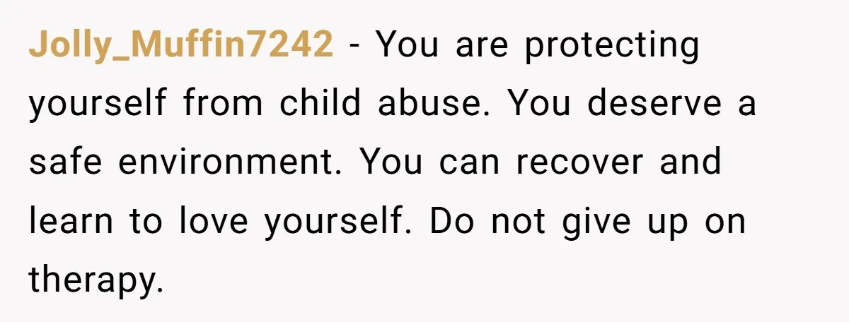 Jolly_Muffin7242 − You are protecting yourself from child abuse. You deserve a safe environment. You can recover and learn to love yourself. Do not give up on therapy.