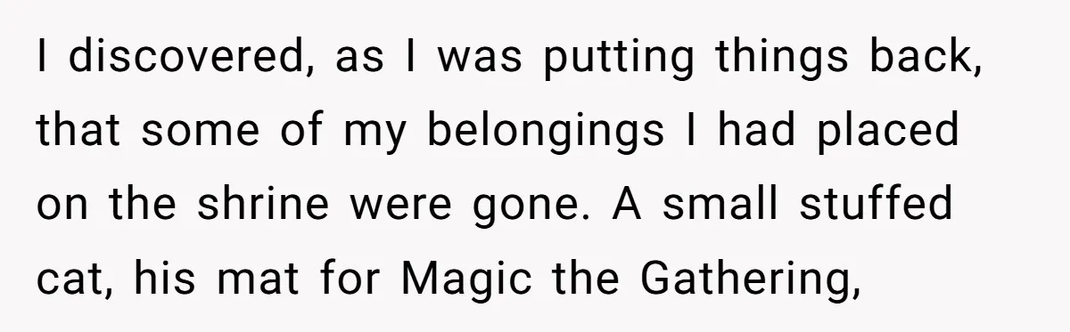 I discovered, as I was putting things back, that some of my belongings I had placed on the shrine were gone. A small stuffed cat, his mat for Magic the...