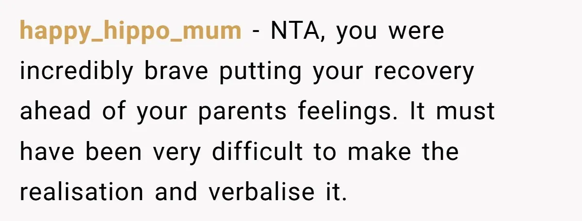 happy_hippo_mum − NTA, you were incredibly brave putting your recovery ahead of your parents feelings. It must have been very difficult to make the realisation and verbalise it.