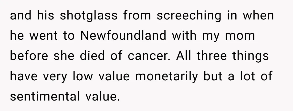 and his shotglass from screeching in when he went to Newfoundland with my mom before she died of cancer. All three things have very low value monetarily but a lot...