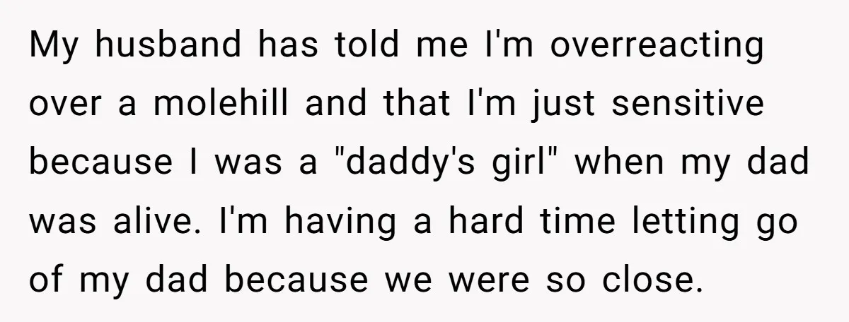 My husband has told me I'm overreacting over a molehill and that I'm just sensitive because I was a "daddy's girl" when my dad was alive. I'm having a hard...