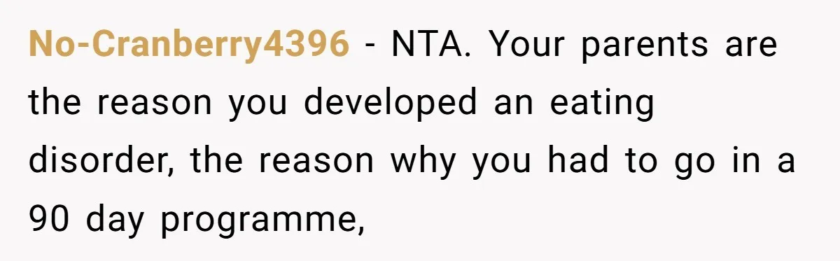 No-Cranberry4396 − NTA. Your parents are the reason you developed an eating disorder, the reason why you had to go in a 90 day programme,