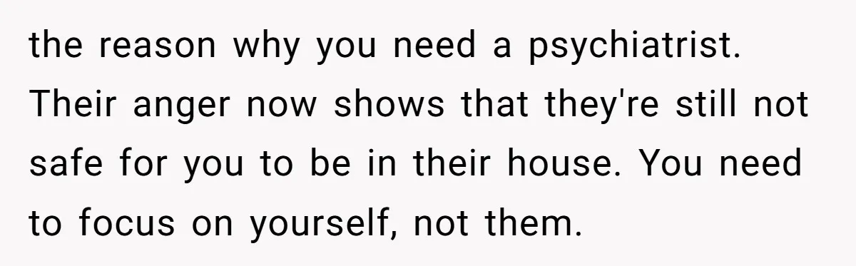 the reason why you need a psychiatrist. Their anger now shows that they're still not safe for you to be in their house. You need to focus on yourself, not...