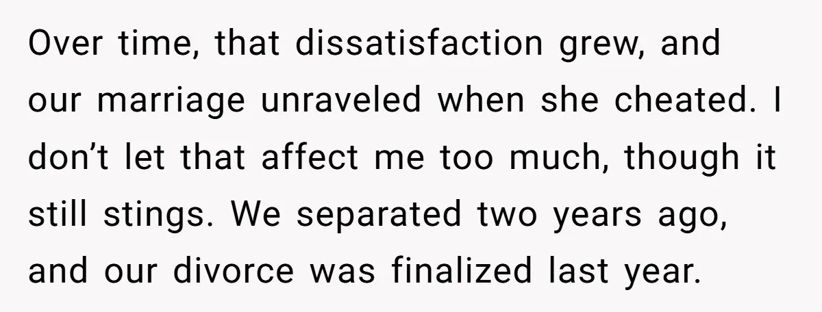 Over time, that dissatisfaction grew, and our marriage unraveled when she cheated. I don’t let that affect me too much, though it still stings. We separated two years ago, and...