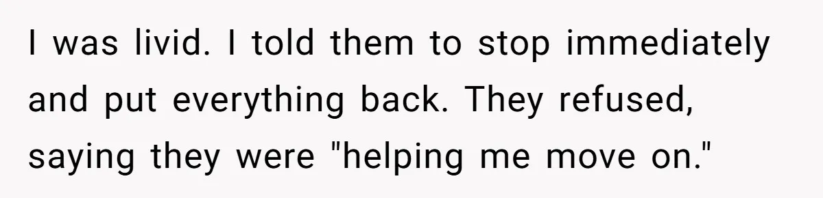 I was livid. I told them to stop immediately and put everything back. They refused, saying they were "helping me move on."