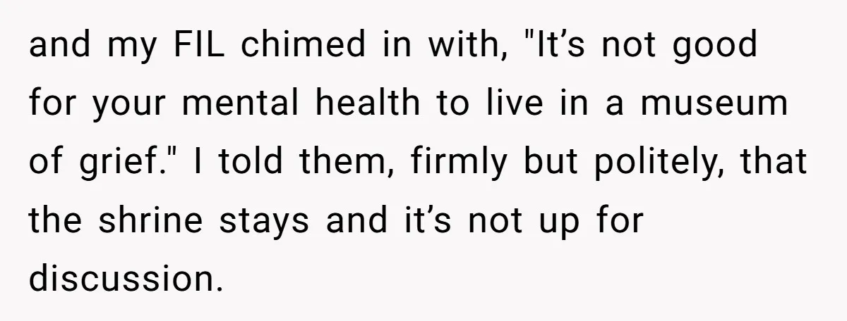 and my FIL chimed in with, "It’s not good for your mental health to live in a museum of grief." I told them, firmly but politely, that the shrine stays...