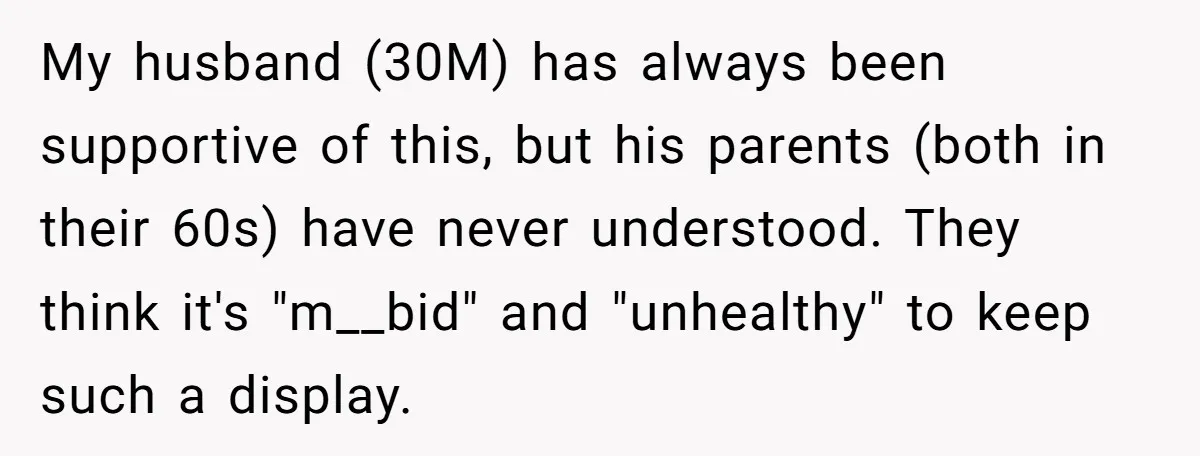 My husband (30M) has always been supportive of this, but his parents (both in their 60s) have never understood. They think it's "m__bid" and "unhealthy" to keep such a display.
