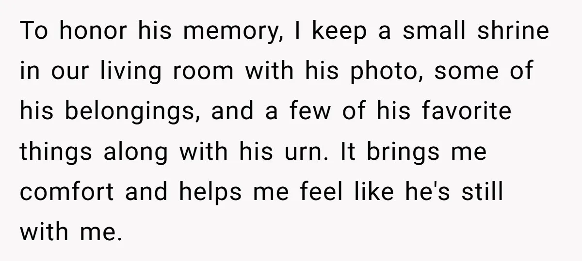 To honor his memory, I keep a small shrine in our living room with his photo, some of his belongings, and a few of his favorite things along with his...