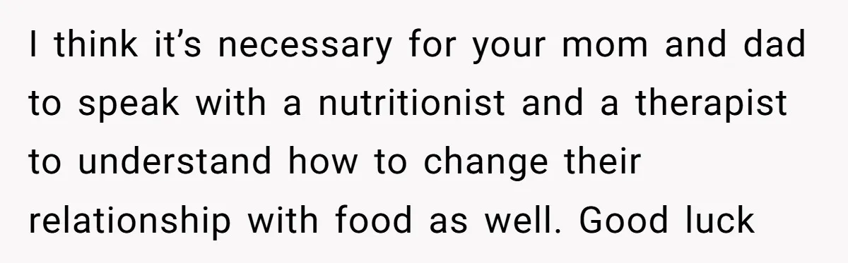 I think it’s necessary for your mom and dad to speak with a nutritionist and a therapist to understand how to change their relationship with food as well. Good luck