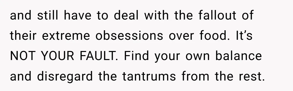 and still have to deal with the fallout of their extreme obsessions over food. It’s NOT YOUR FAULT. Find your own balance and disregard the tantrums from the rest.