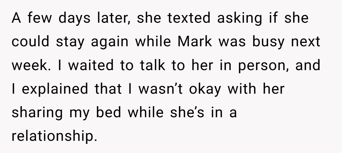 A few days later, she texted asking if she could stay again while Mark was busy next week. I waited to talk to her in person, and I explained that...
