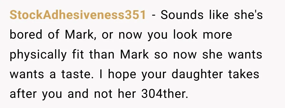 StockAdhesiveness351 − Sounds like she's bored of Mark, or now you look more physically fit than Mark so now she wants wants a taste. I hope your daughter takes after...