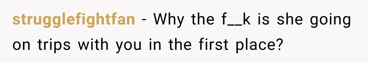 strugglefightfan − Why the f__k is she going on trips with you in the first place?