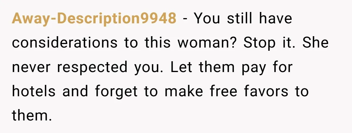 Away-Description9948 − You still have considerations to this woman? Stop it. She never respected you. Let them pay for hotels and forget to make free favors to them.