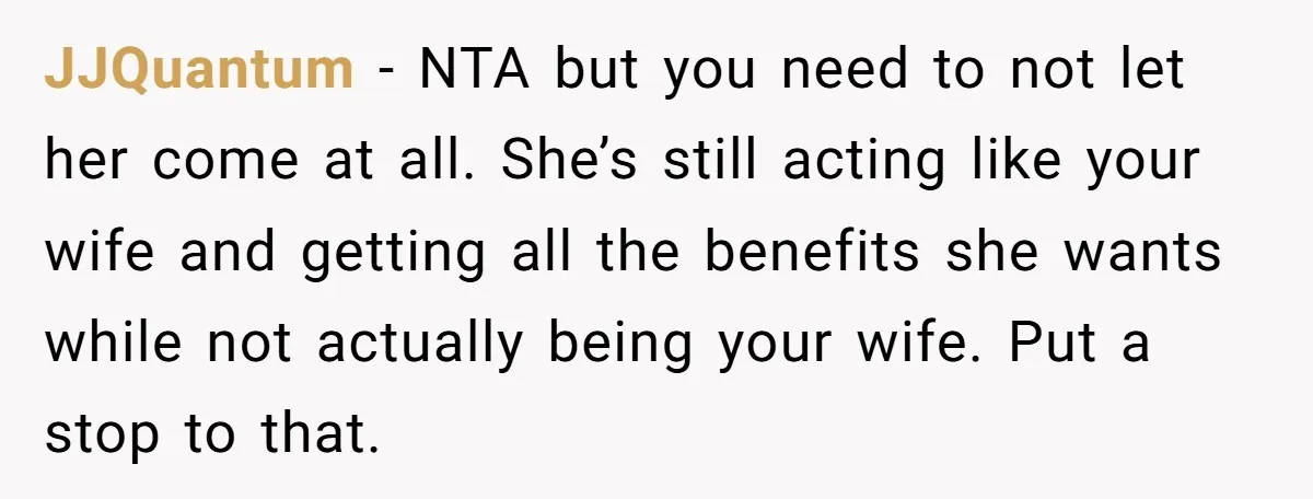 JJQuantum − NTA but you need to not let her come at all. She’s still acting like your wife and getting all the benefits she wants while not actually being...