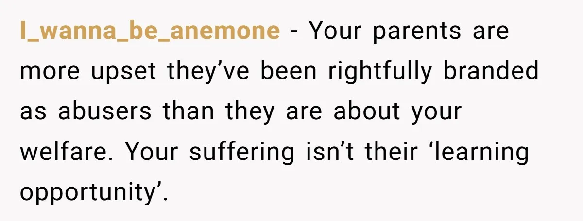 I_wanna_be_anemone − Your parents are more upset they’ve been rightfully branded as abusers than they are about your welfare. Your suffering isn’t their ‘learning opportunity’.