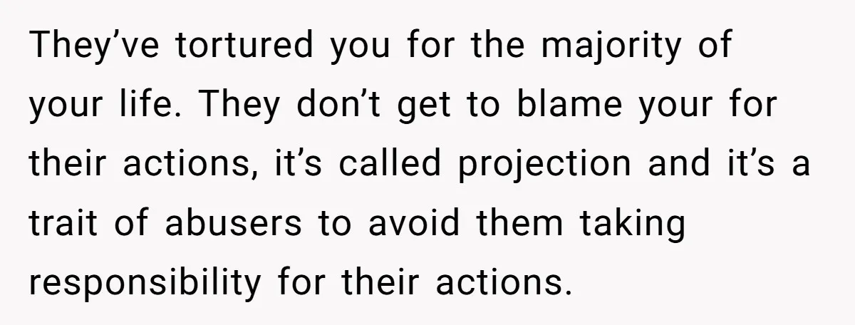 They’ve tortured you for the majority of your life. They don’t get to blame your for their actions, it’s called projection and it’s a trait of abusers to avoid them...