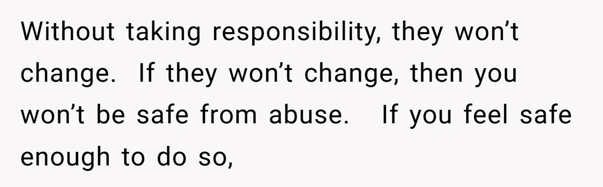 Without taking responsibility, they won’t change.  If they won’t change, then you won’t be safe from abuse.   If you feel safe enough to do so,