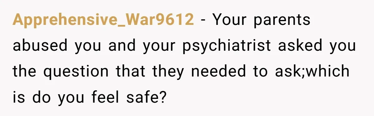 Apprehensive_War9612 − Your parents abused you and your psychiatrist asked you the question that they needed to ask;which is do you feel safe?