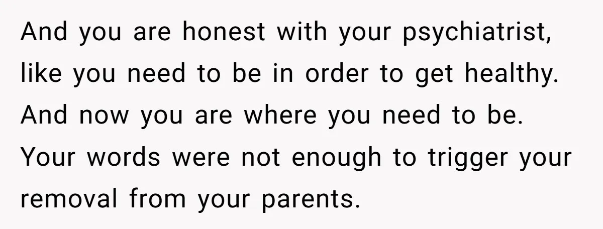 And you are honest with your psychiatrist, like you need to be in order to get healthy. And now you are where you need to be. Your words were not...