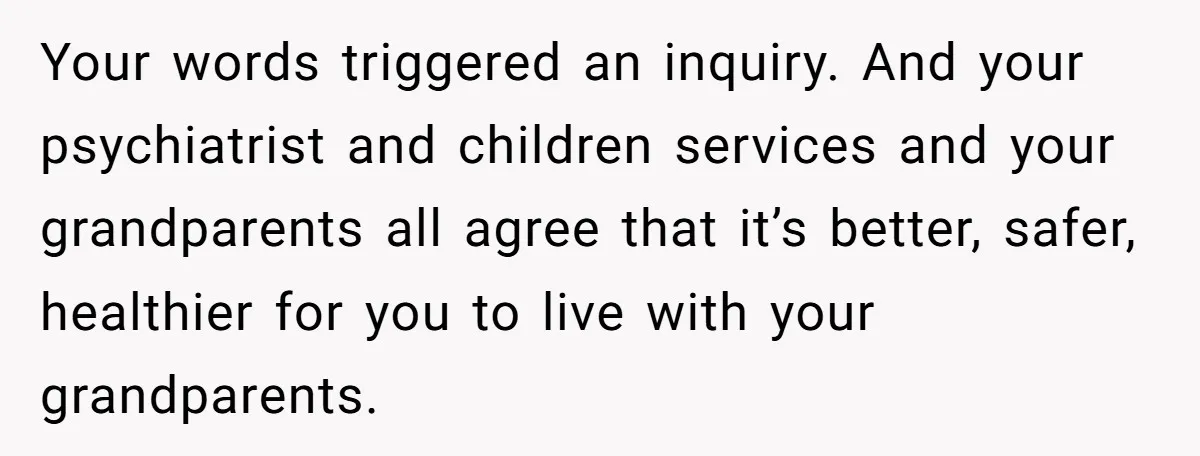 Your words triggered an inquiry. And your psychiatrist and children services and your grandparents all agree that it’s better, safer, healthier for you to live with your grandparents.
