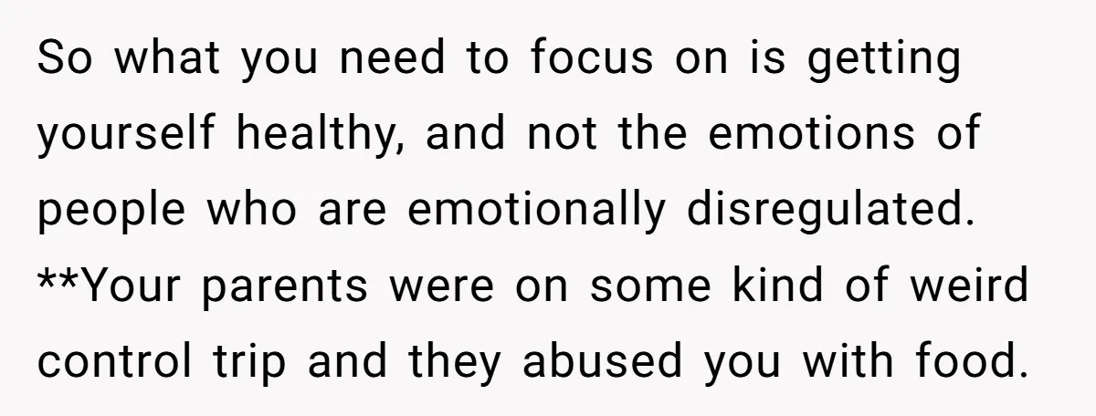So what you need to focus on is getting yourself healthy, and not the emotions of people who are emotionally disregulated. **Your parents were on some kind of weird control...