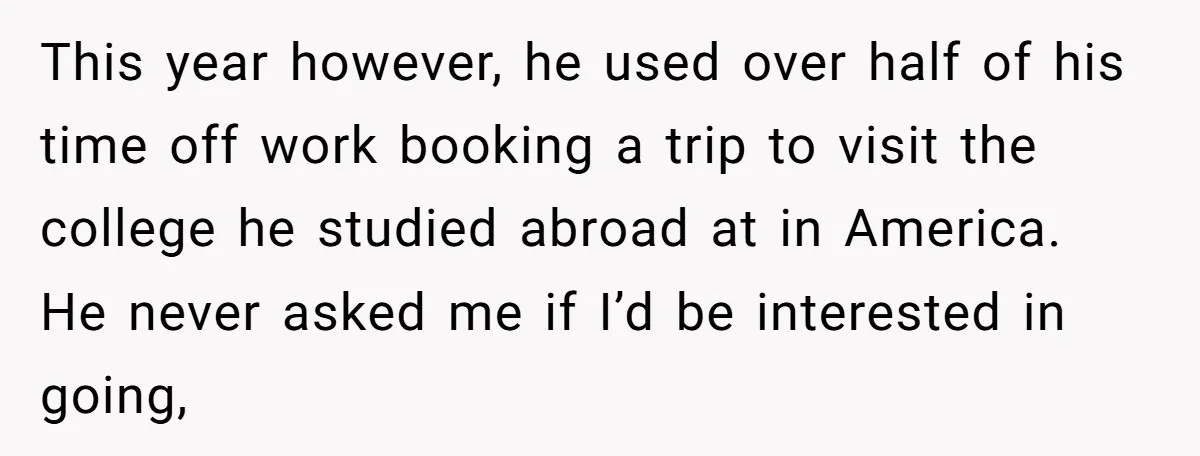 This year however, he used over half of his time off work booking a trip to visit the college he studied abroad at in America. He never asked me if...