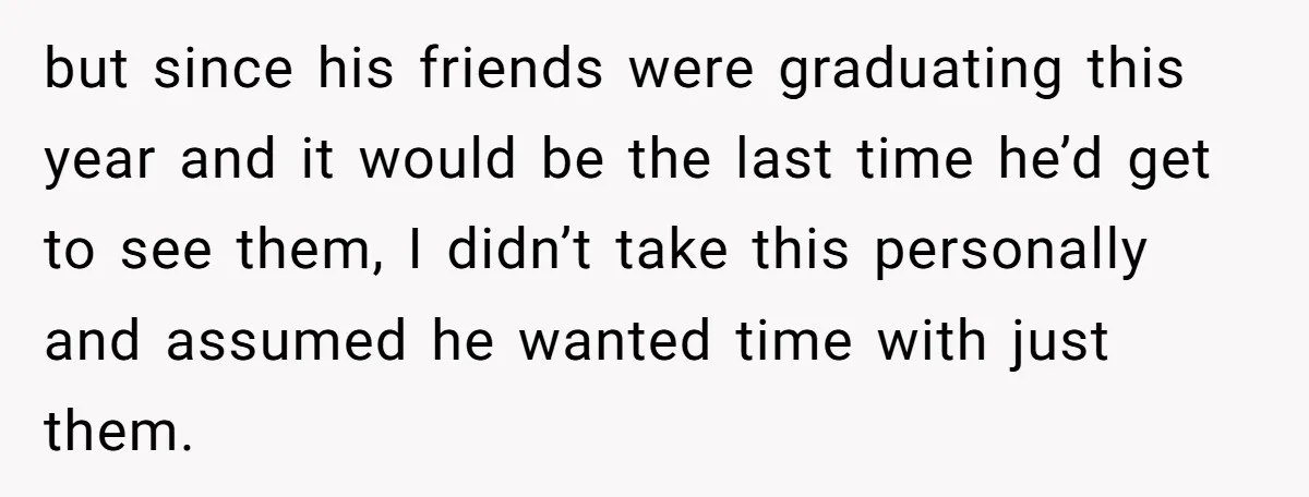 but since his friends were graduating this year and it would be the last time he’d get to see them, I didn’t take this personally and assumed he wanted time...