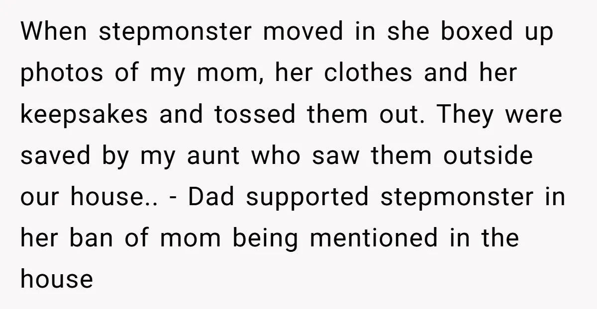 When stepmonster moved in she boxed up photos of my mom, her clothes and her keepsakes and tossed them out. They were saved by my aunt who saw them outside...