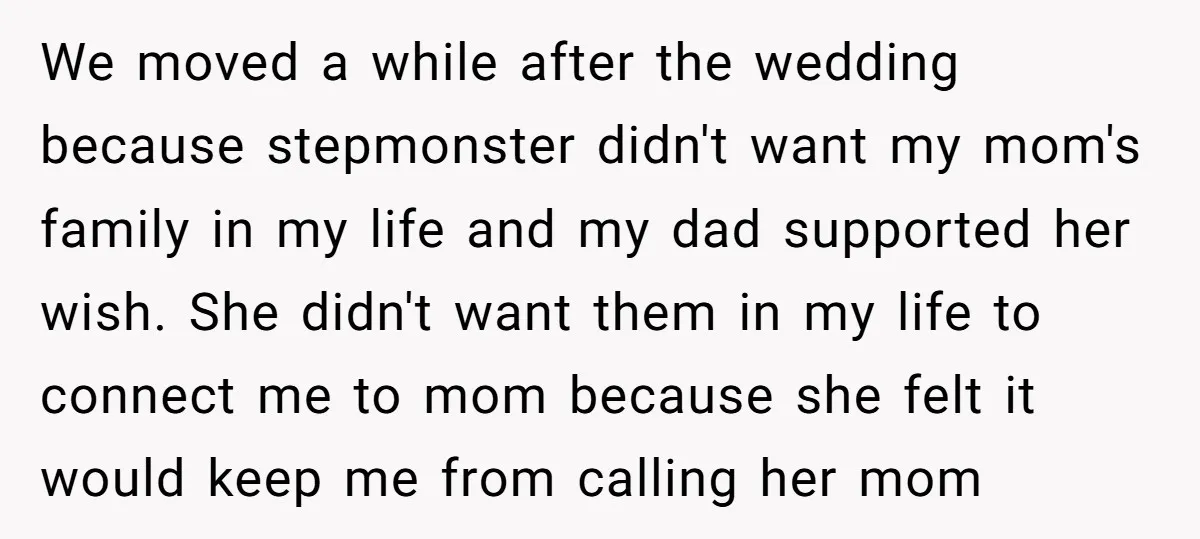 We moved a while after the wedding because stepmonster didn't want my mom's family in my life and my dad supported her wish. She didn't want them in my life...