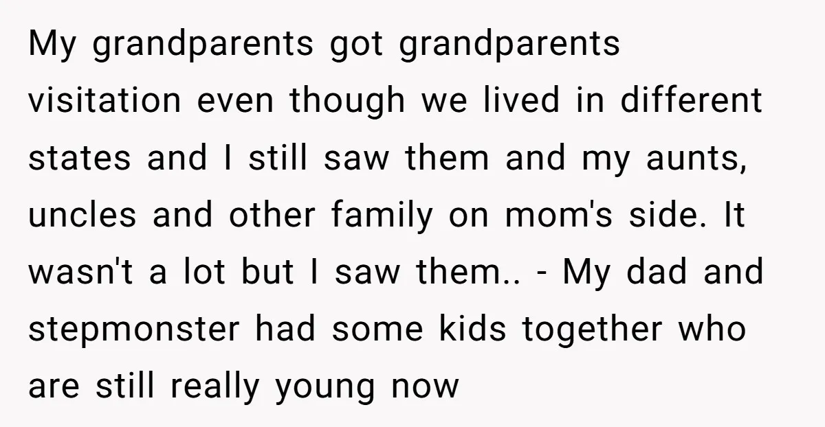 My grandparents got grandparents visitation even though we lived in different states and I still saw them and my aunts, uncles and other family on mom's side. It wasn't a...