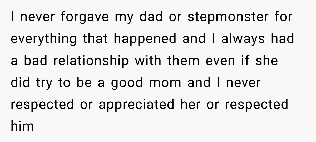 I never forgave my dad or stepmonster for everything that happened and I always had a bad relationship with them even if she did try to be a good mom...