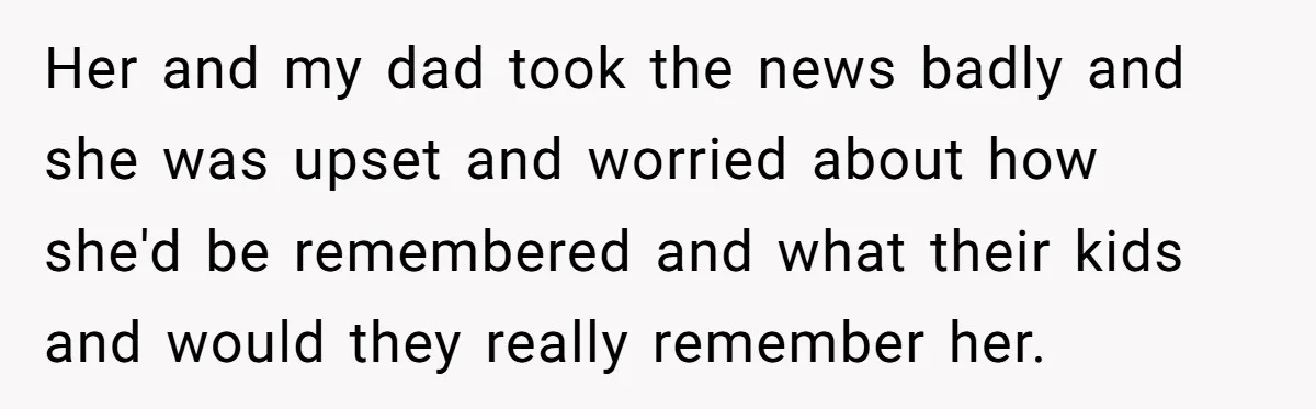 Her and my dad took the news badly and she was upset and worried about how she'd be remembered and what their kids and would they really remember her.