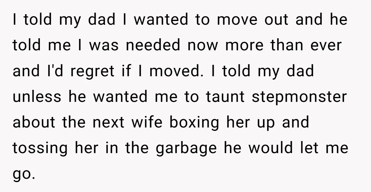 I told my dad I wanted to move out and he told me I was needed now more than ever and I'd regret if I moved. I told my dad...