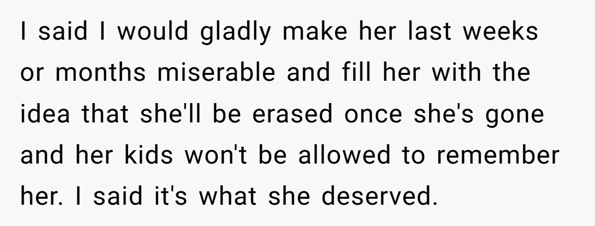 I said I would gladly make her last weeks or months miserable and fill her with the idea that she'll be erased once she's gone and her kids won't be...