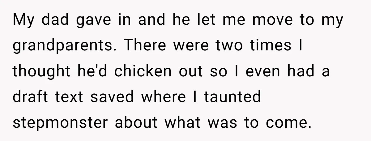 My dad gave in and he let me move to my grandparents. There were two times I thought he'd chicken out so I even had a draft text saved where...