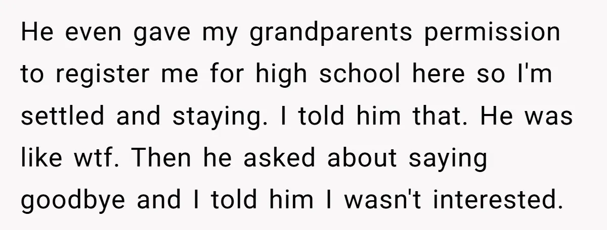 He even gave my grandparents permission to register me for high school here so I'm settled and staying. I told him that. He was like wtf. Then he asked about...