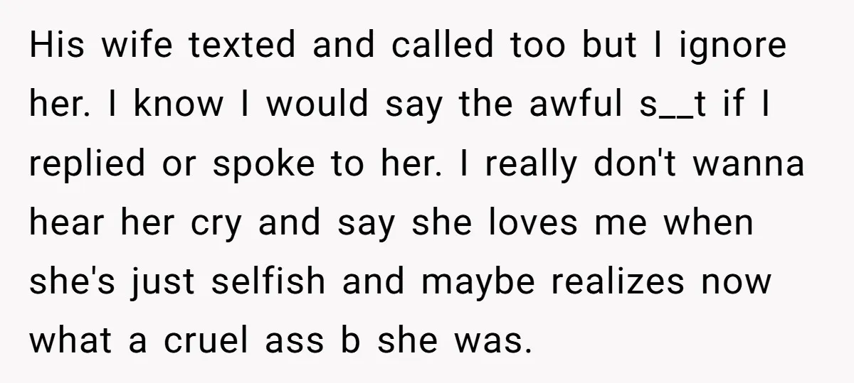 His wife texted and called too but I ignore her. I know I would say the awful s__t if I replied or spoke to her. I really don't wanna hear...