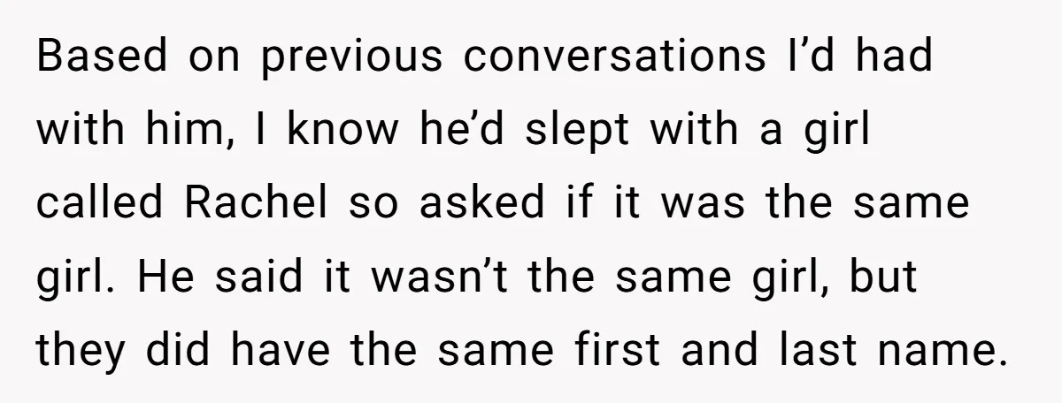Based on previous conversations I’d had with him, I know he’d slept with a girl called Rachel so asked if it was the same girl. He said it wasn’t the...