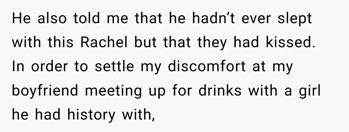 He also told me that he hadn’t ever slept with this Rachel but that they had kissed. In order to settle my discomfort at my boyfriend meeting up for drinks...