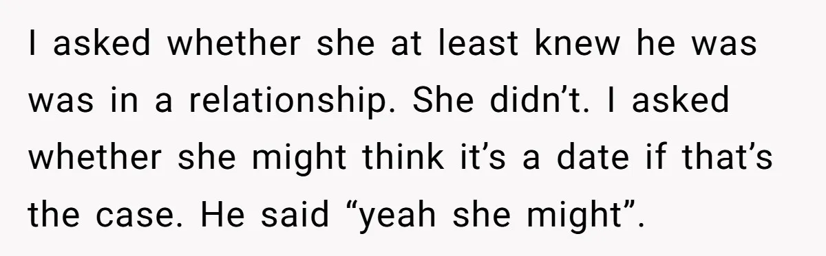 I asked whether she at least knew he was was in a relationship. She didn’t. I asked whether she might think it’s a date if that’s the case. He said...