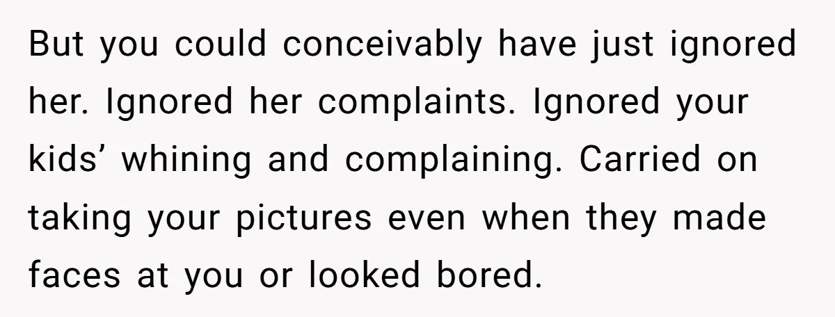 But you could conceivably have just ignored her. Ignored her complaints. Ignored your kids’ whining and complaining. Carried on taking your pictures even when they made faces at you or...