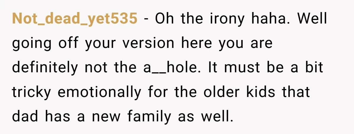 Not_dead_yet535 − Oh the irony haha. Well going off your version here you are definitely not the a__hole. It must be a bit tricky emotionally for the older kids that...