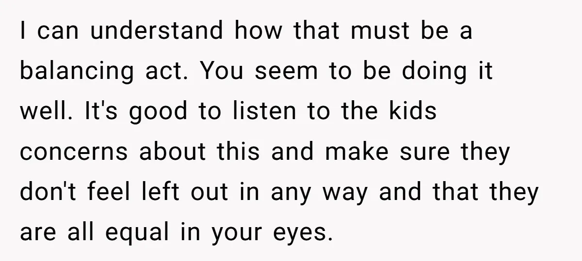 I can understand how that must be a balancing act. You seem to be doing it well. It's good to listen to the kids concerns about this and make sure...