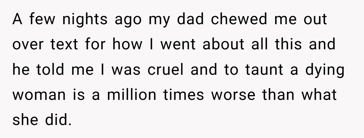 A few nights ago my dad chewed me out over text for how I went about all this and he told me I was cruel and to taunt a dying...