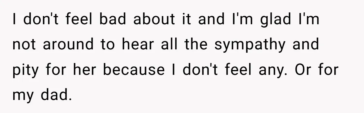 I don't feel bad about it and I'm glad I'm not around to hear all the sympathy and pity for her because I don't feel any. Or for my dad.