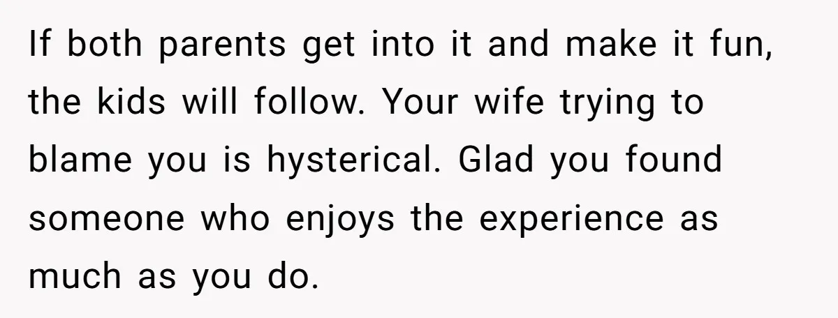 If both parents get into it and make it fun, the kids will follow. Your wife trying to blame you is hysterical. Glad you found someone who enjoys the experience...